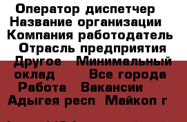 Оператор-диспетчер › Название организации ­ Компания-работодатель › Отрасль предприятия ­ Другое › Минимальный оклад ­ 1 - Все города Работа » Вакансии   . Адыгея респ.,Майкоп г.